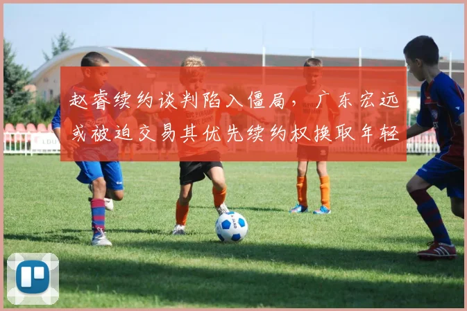 赵睿续约谈判陷入僵局，广东宏远或被迫交易其优先续约权换取年轻筹码